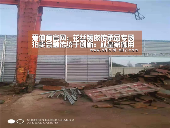爱体育官网:花丝镶嵌传承品专场拍卖会融传统于创新:从皇家御用到当代珠宝(图2) 爱体育